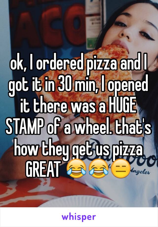 ok, I ordered pizza and I got it in 30 min, I opened it there was a HUGE STAMP of a wheel. that's how they get us pizza GREAT 😂😂😑