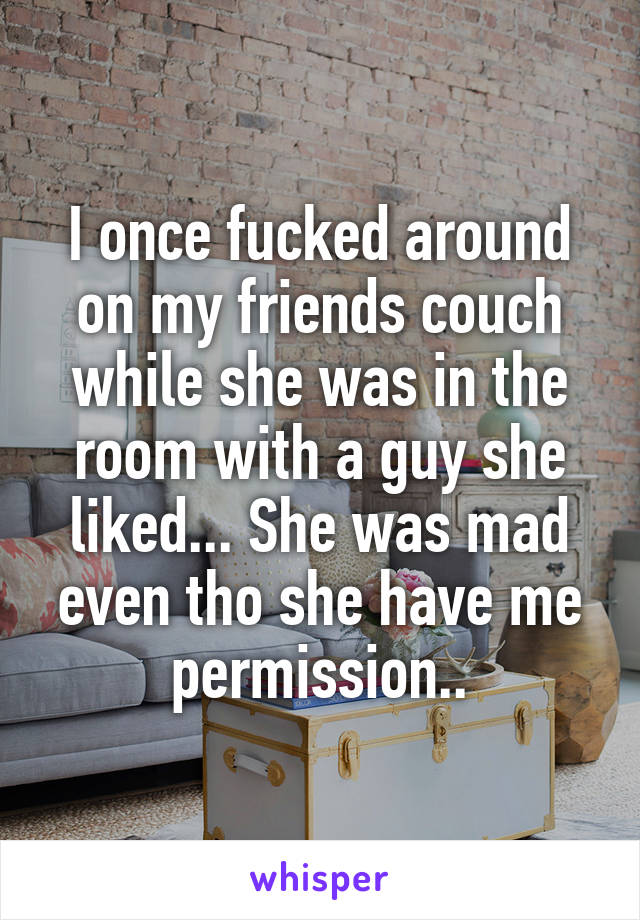 I once fucked around on my friends couch while she was in the room with a guy she liked... She was mad even tho she have me permission..