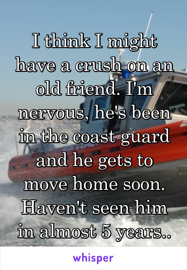 I think I might have a crush on an old friend. I'm nervous, he's been in the coast guard and he gets to move home soon. Haven't seen him in almost 5 years..