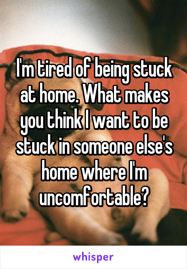 I'm tired of being stuck at home. What makes you think I want to be stuck in someone else's home where I'm uncomfortable?