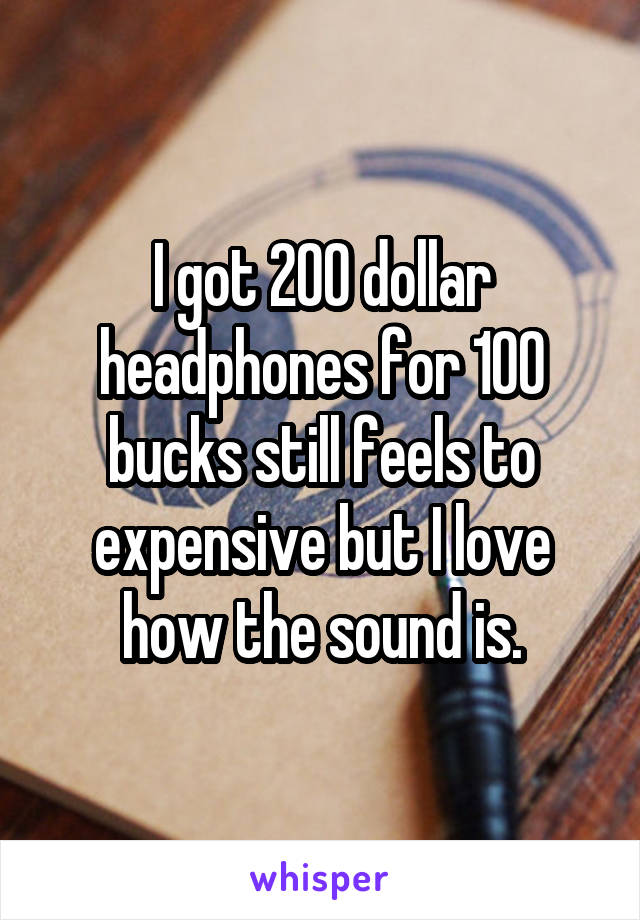 I got 200 dollar headphones for 100 bucks still feels to expensive but I love how the sound is.