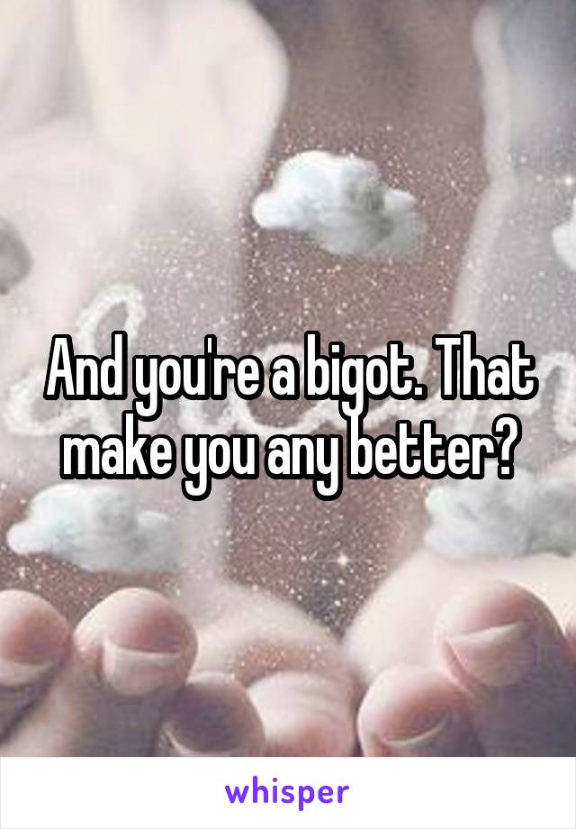 And you're a bigot. That make you any better?