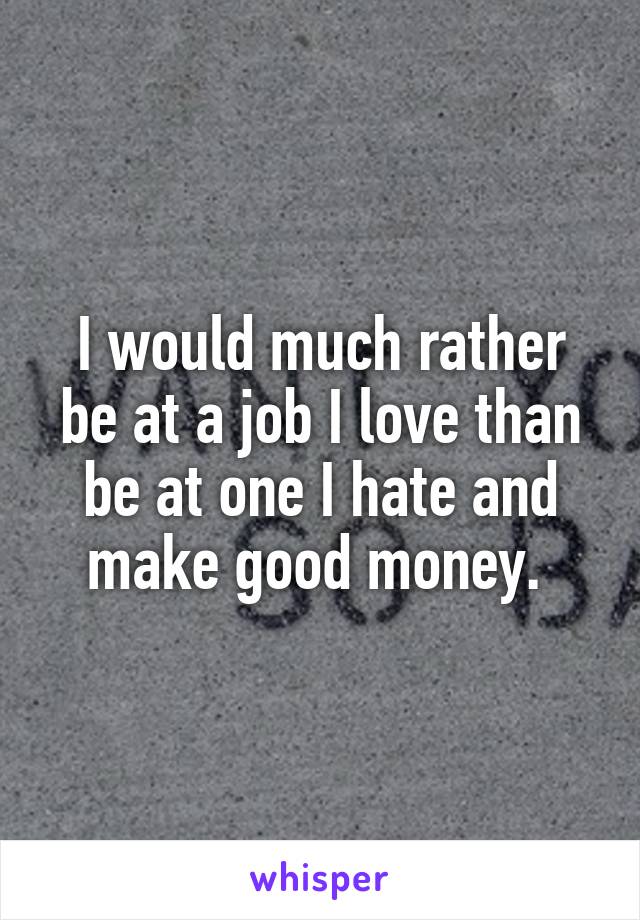 I would much rather be at a job I love than be at one I hate and make good money. 