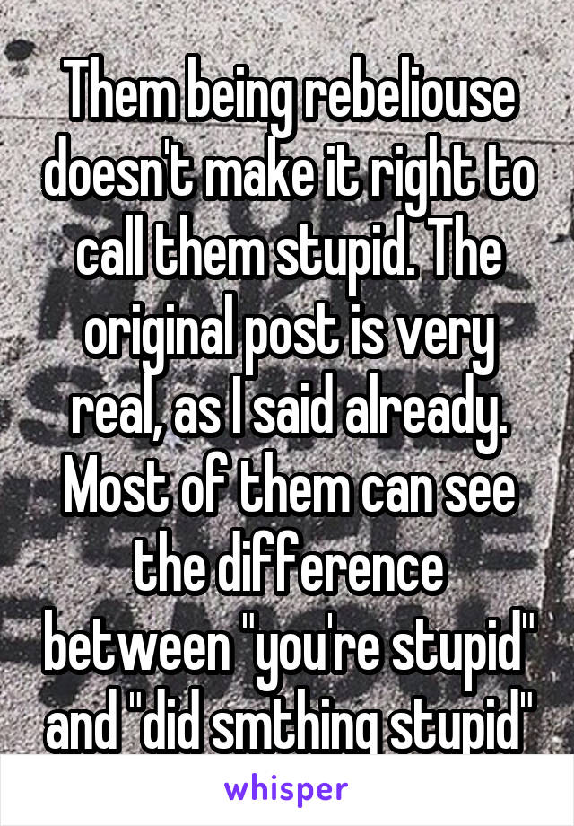 Them being rebeliouse doesn't make it right to call them stupid. The original post is very real, as I said already. Most of them can see the difference between "you're stupid" and "did smthing stupid"