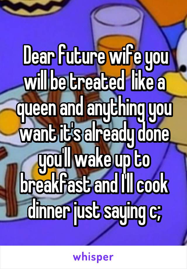  Dear future wife you will be treated  like a queen and anything you want it's already done you'll wake up to breakfast and I'll cook dinner just saying c;