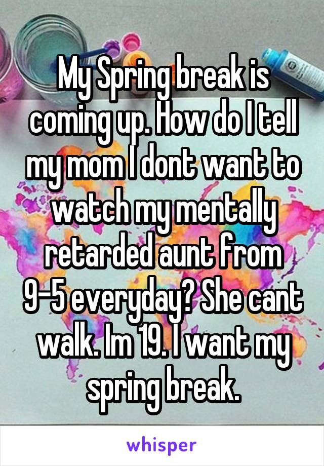 My Spring break is coming up. How do I tell my mom I dont want to watch my mentally retarded aunt from 9-5 everyday? She cant walk. Im 19. I want my spring break.