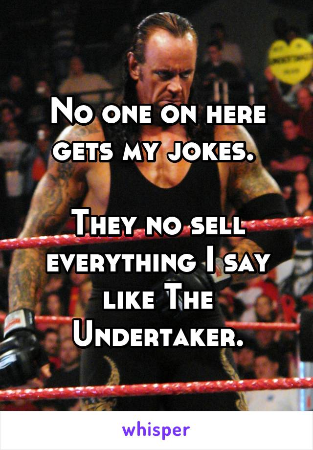 No one on here gets my jokes. 

They no sell everything I say like The Undertaker.