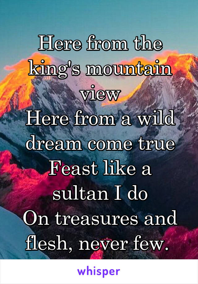 Here from the king's mountain view
Here from a wild dream come true
Feast like a sultan I do
On treasures and flesh, never few. 