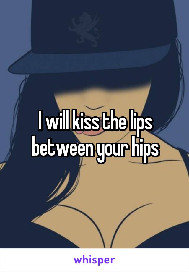 I will kiss the lips between your hips