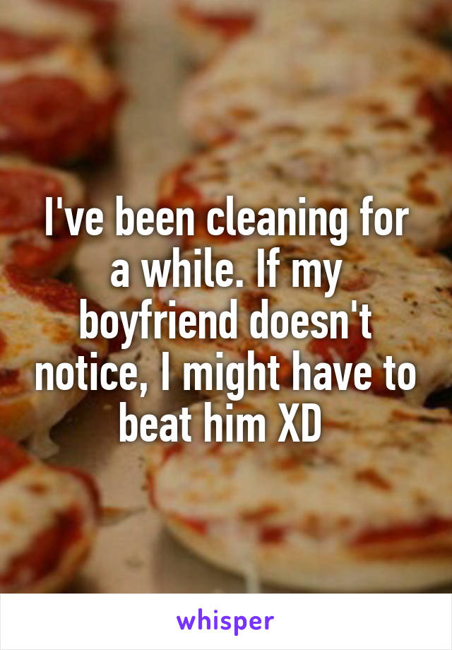 I've been cleaning for a while. If my boyfriend doesn't notice, I might have to beat him XD 