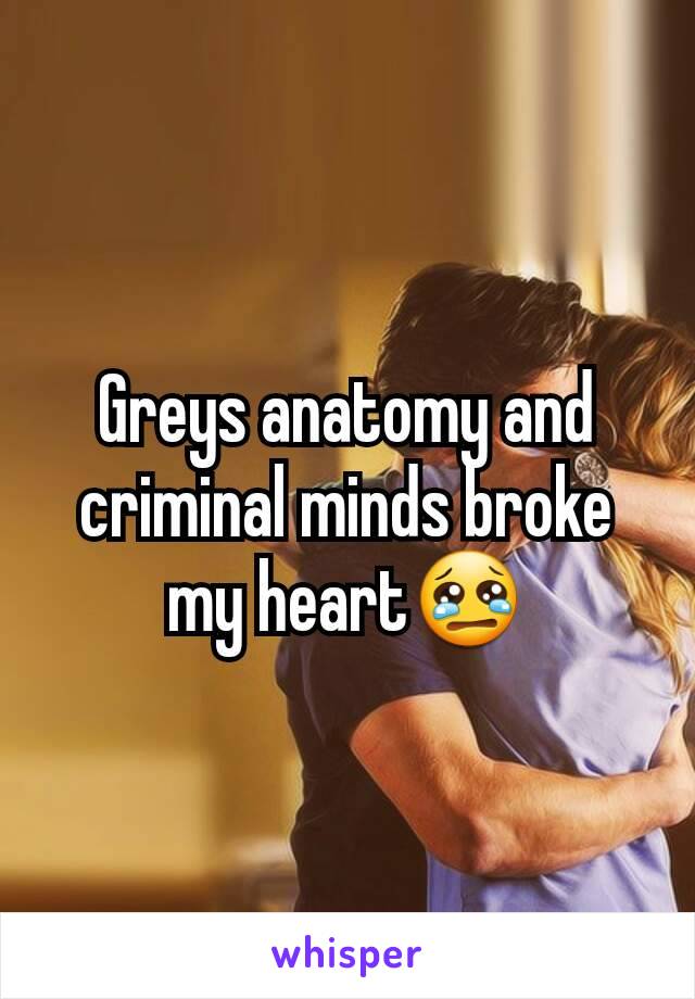 Greys anatomy and criminal minds broke my heart😢