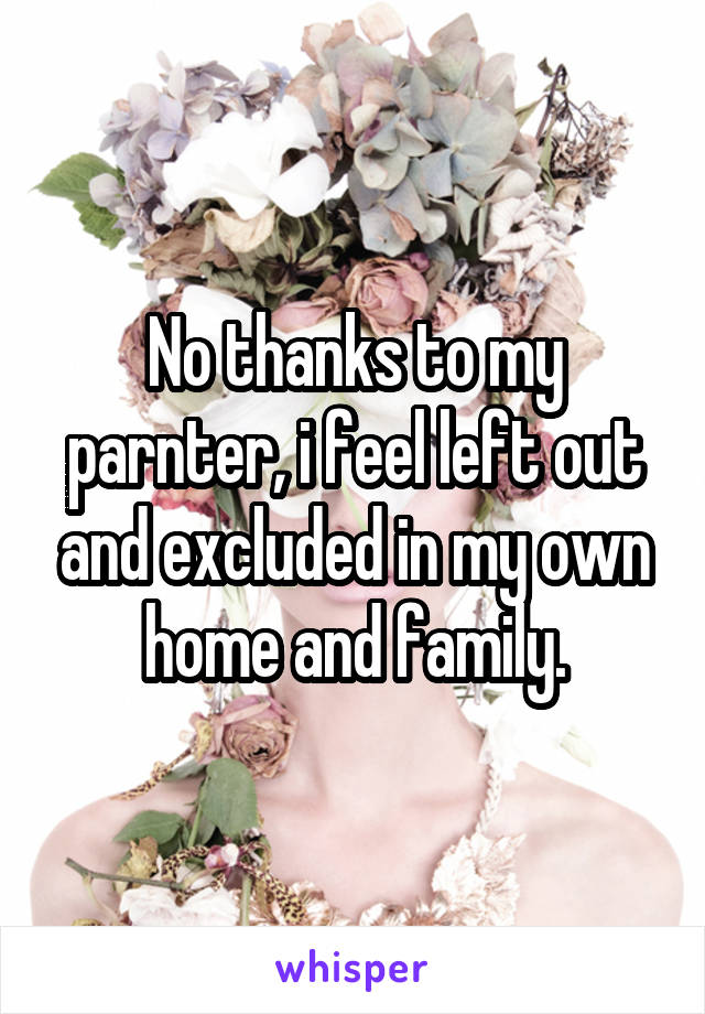 No thanks to my parnter, i feel left out and excluded in my own home and family.