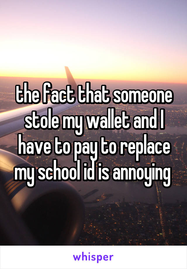 the fact that someone stole my wallet and I have to pay to replace my school id is annoying 