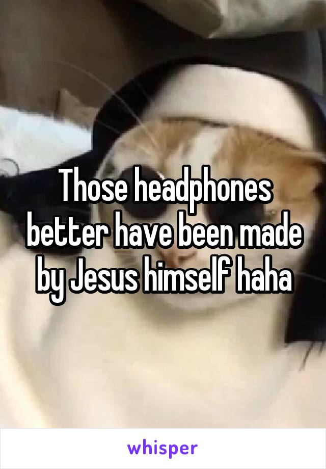 Those headphones better have been made by Jesus himself haha