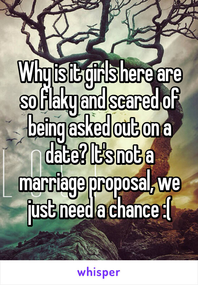 Why is it girls here are so flaky and scared of being asked out on a date? It's not a marriage proposal, we just need a chance :(