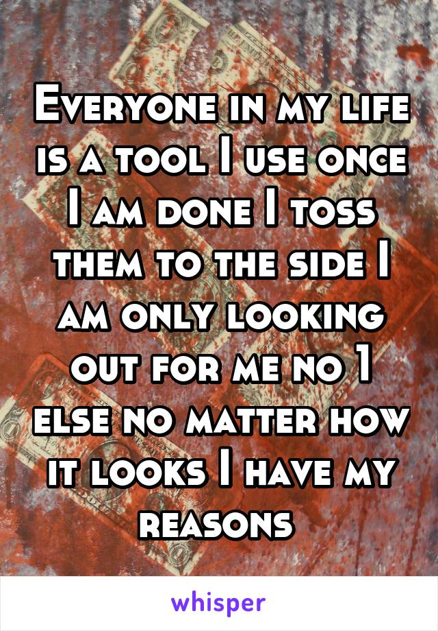 Everyone in my life is a tool I use once I am done I toss them to the side I am only looking out for me no 1 else no matter how it looks I have my reasons 