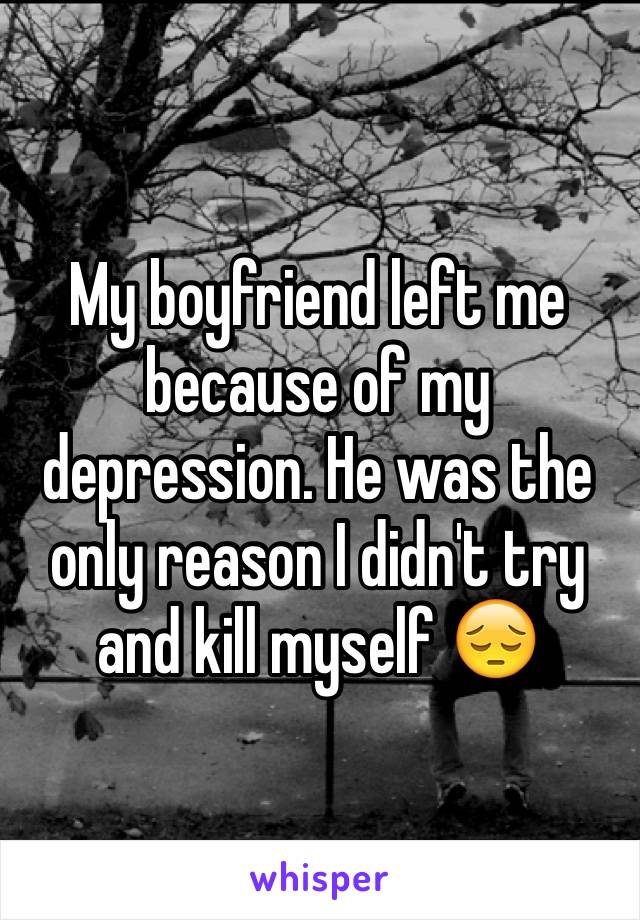 My boyfriend left me because of my depression. He was the only reason I didn't try and kill myself 😔