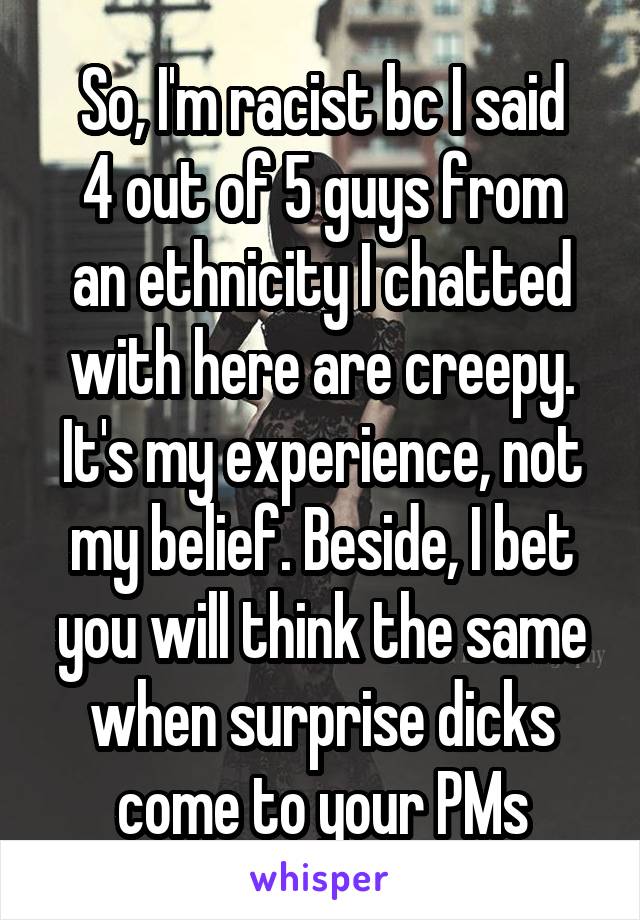 So, I'm racist bc I said
4 out of 5 guys from an ethnicity I chatted with here are creepy.
It's my experience, not my belief. Beside, I bet you will think the same when surprise dicks come to your PMs