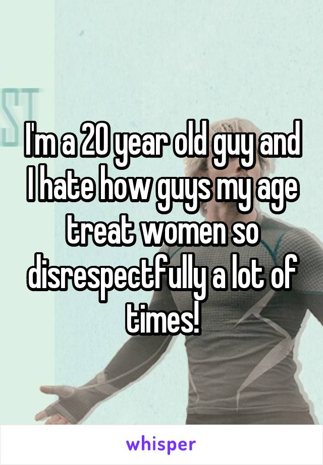 I'm a 20 year old guy and I hate how guys my age treat women so disrespectfully a lot of times!