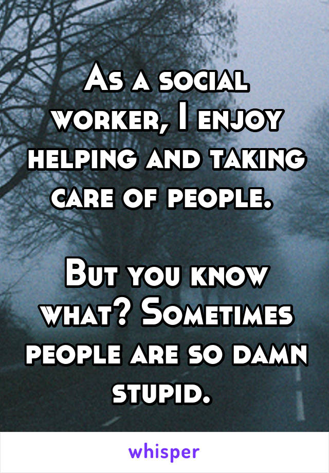 As a social worker, I enjoy helping and taking care of people. 

But you know what? Sometimes people are so damn stupid. 