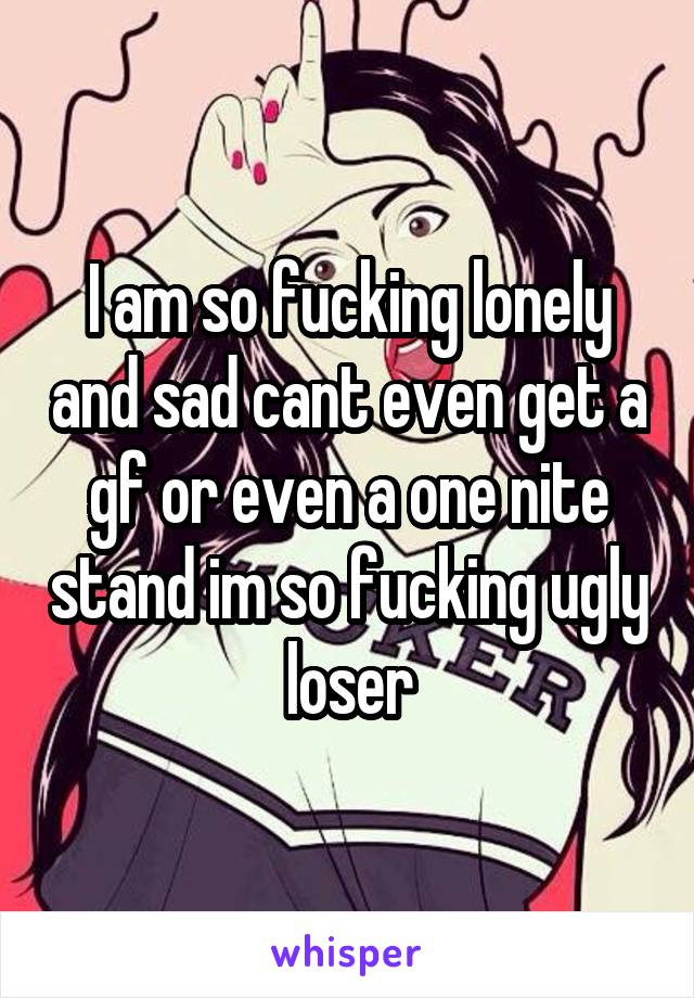 I am so fucking lonely and sad cant even get a gf or even a one nite stand im so fucking ugly loser
