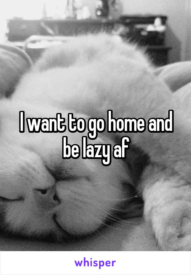 I want to go home and be lazy af