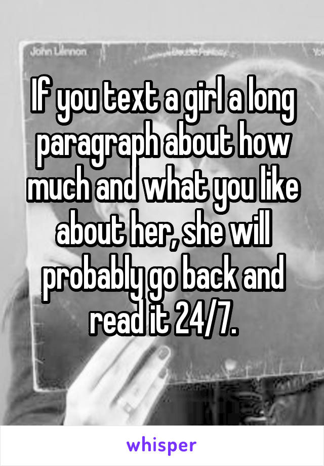 If you text a girl a long paragraph about how much and what you like about her, she will probably go back and read it 24/7.
