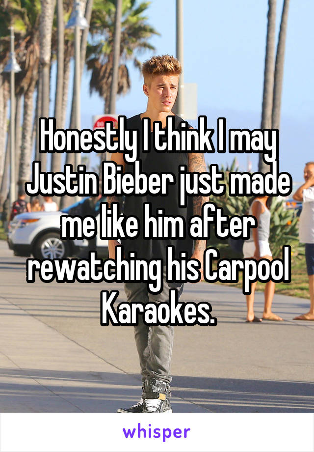 Honestly I think I may Justin Bieber just made me like him after rewatching his Carpool Karaokes.