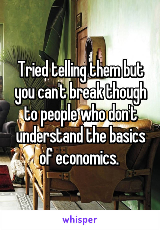 Tried telling them but you can't break though to people who don't understand the basics of economics. 
