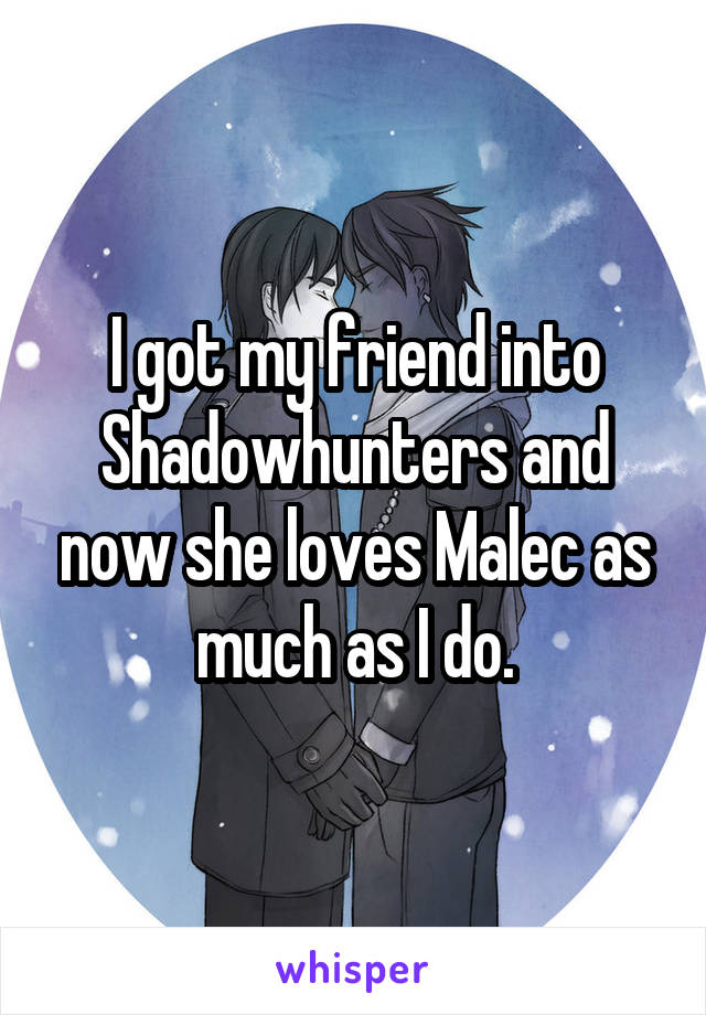I got my friend into Shadowhunters and now she loves Malec as much as I do.
