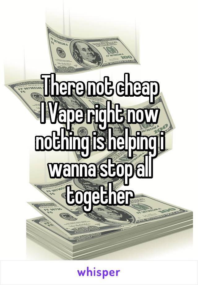 There not cheap
I Vape right now nothing is helping i wanna stop all together