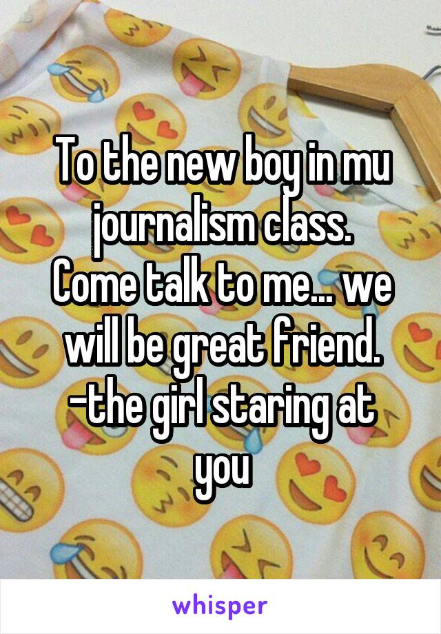 To the new boy in mu journalism class.
Come talk to me... we will be great friend.
-the girl staring at you