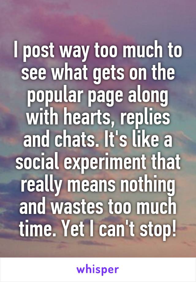 I post way too much to see what gets on the popular page along with hearts, replies and chats. It's like a social experiment that really means nothing and wastes too much time. Yet I can't stop!