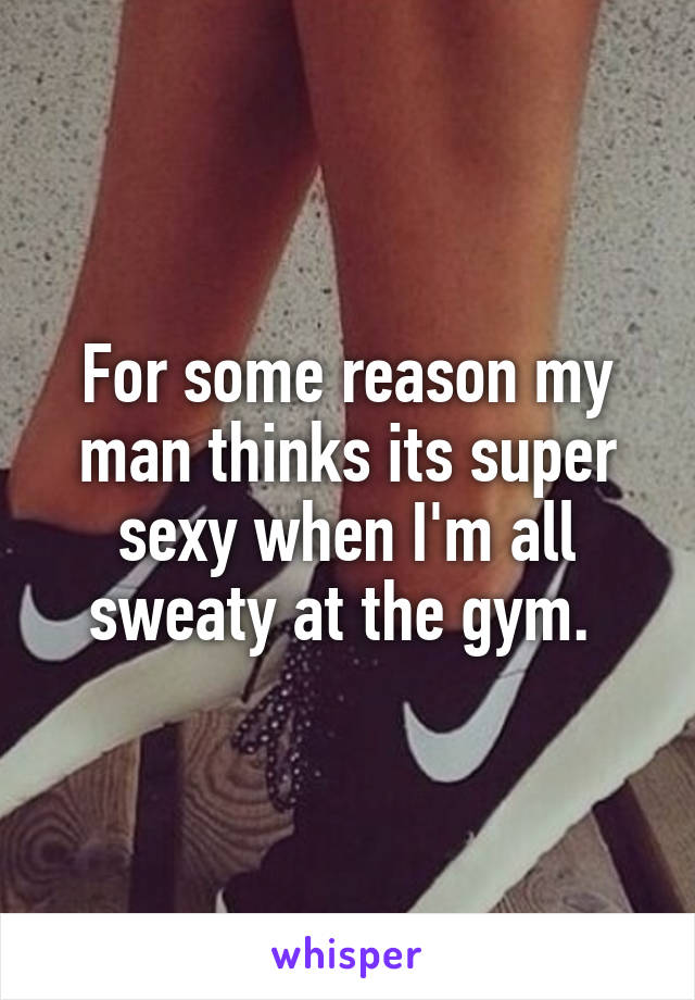 For some reason my man thinks its super sexy when I'm all sweaty at the gym. 