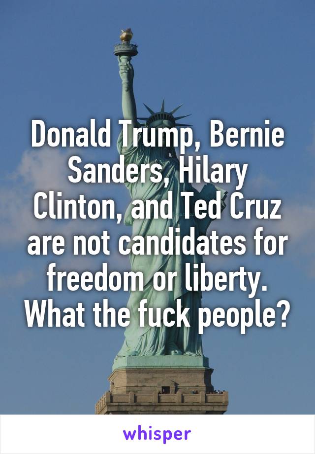 Donald Trump, Bernie Sanders, Hilary Clinton, and Ted Cruz are not candidates for freedom or liberty. What the fuck people?