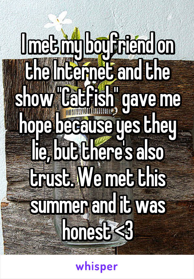 I met my boyfriend on the Internet and the show "Catfish" gave me hope because yes they lie, but there's also trust. We met this summer and it was honest <3