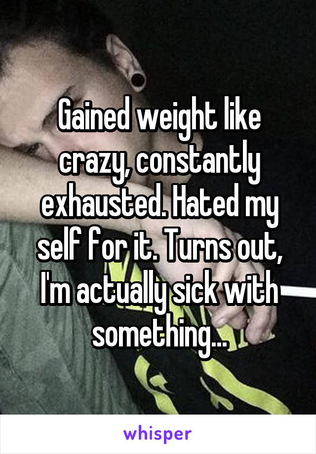 Gained weight like crazy, constantly exhausted. Hated my self for it. Turns out, I'm actually sick with something...