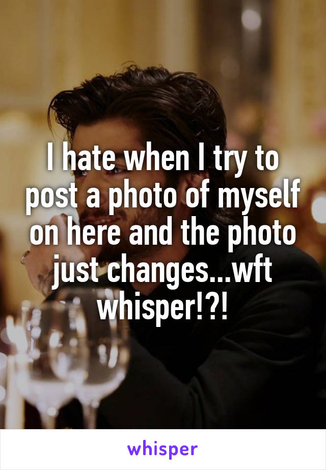 I hate when I try to post a photo of myself on here and the photo just changes...wft whisper!?!