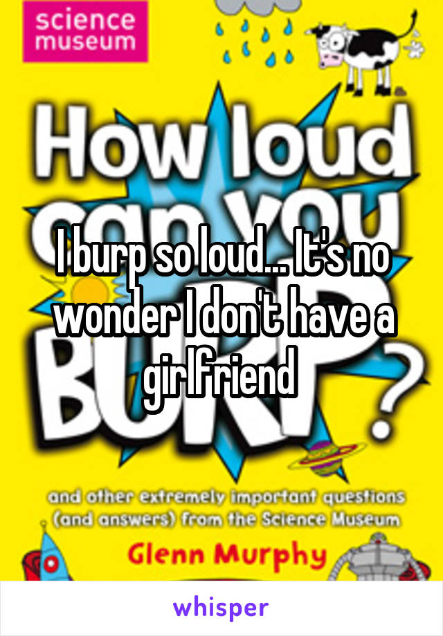 I burp so loud... It's no wonder I don't have a girlfriend 