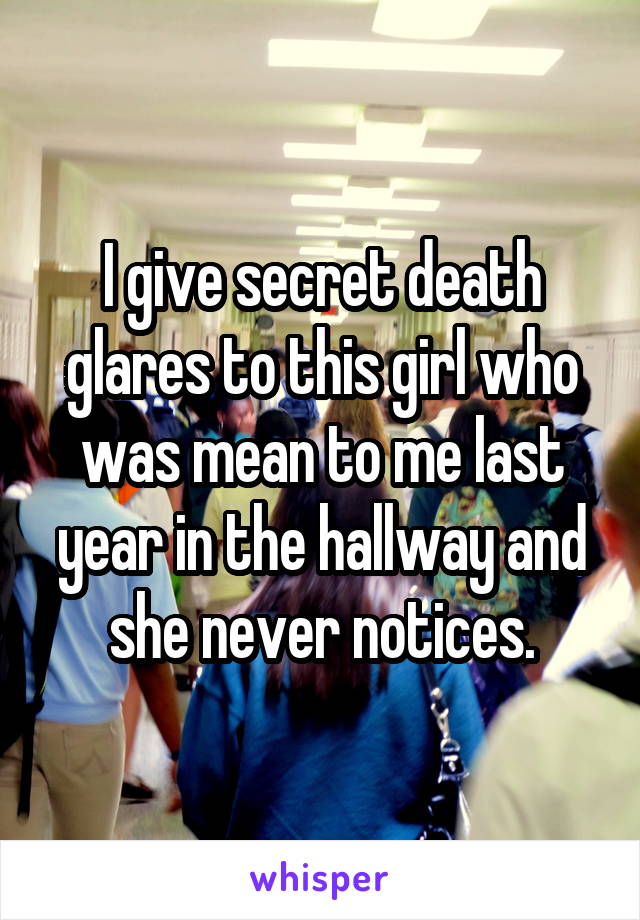 I give secret death glares to this girl who was mean to me last year in the hallway and she never notices.