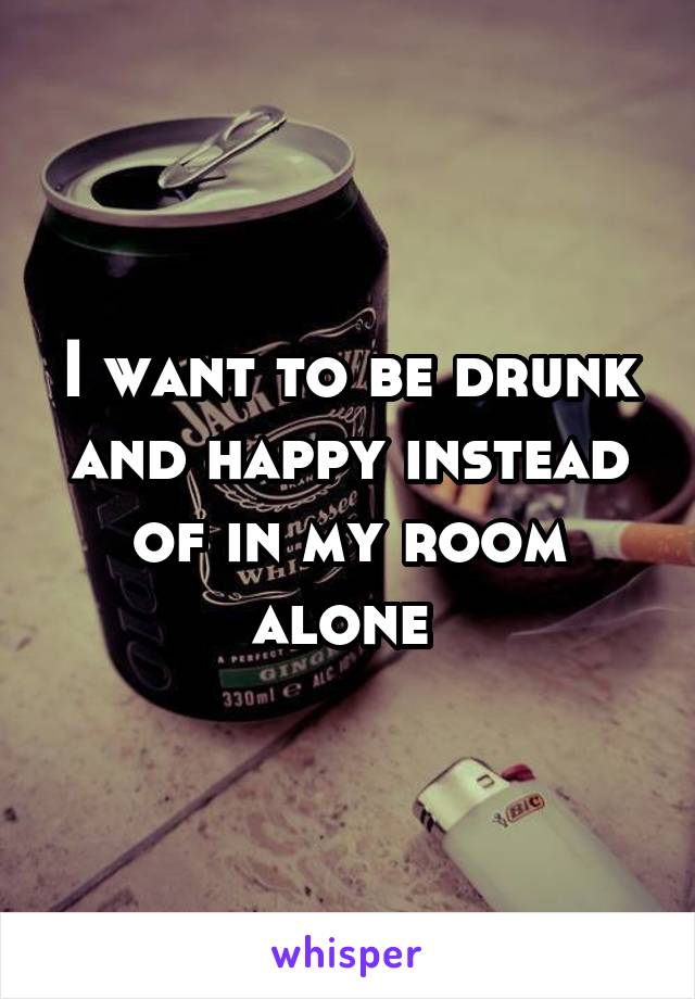 I want to be drunk and happy instead of in my room alone 