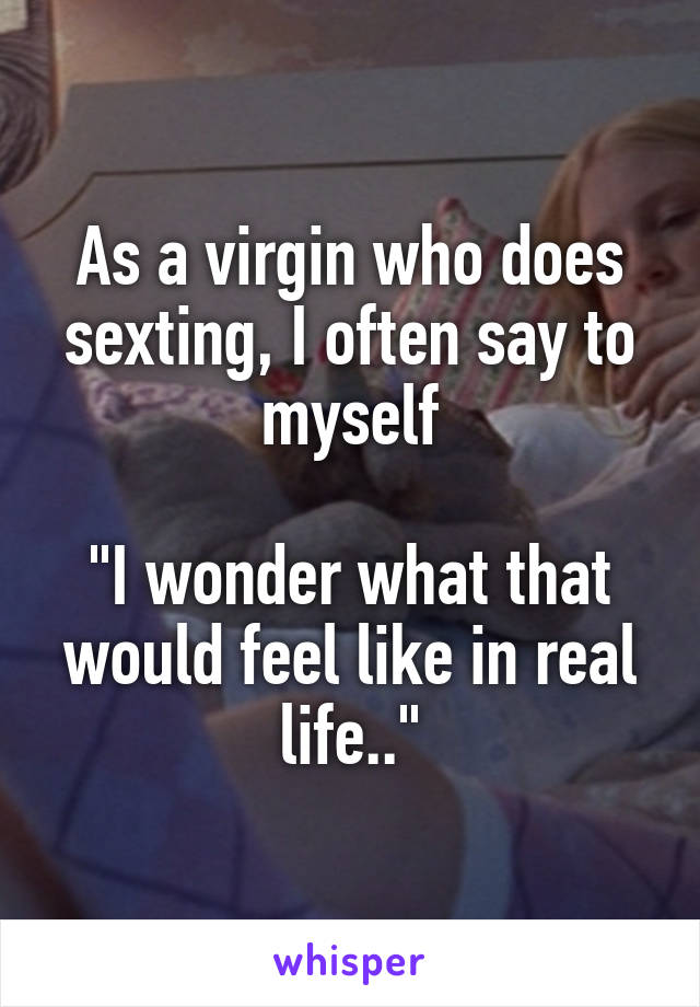 As a virgin who does sexting, I often say to myself

"I wonder what that would feel like in real life.."