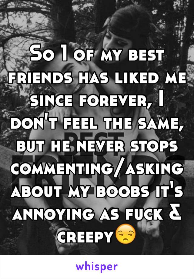 So 1 of my best friends has liked me since forever, I don't feel the same, but he never stops commenting/asking about my boobs it's annoying as fuck & creepy😒
