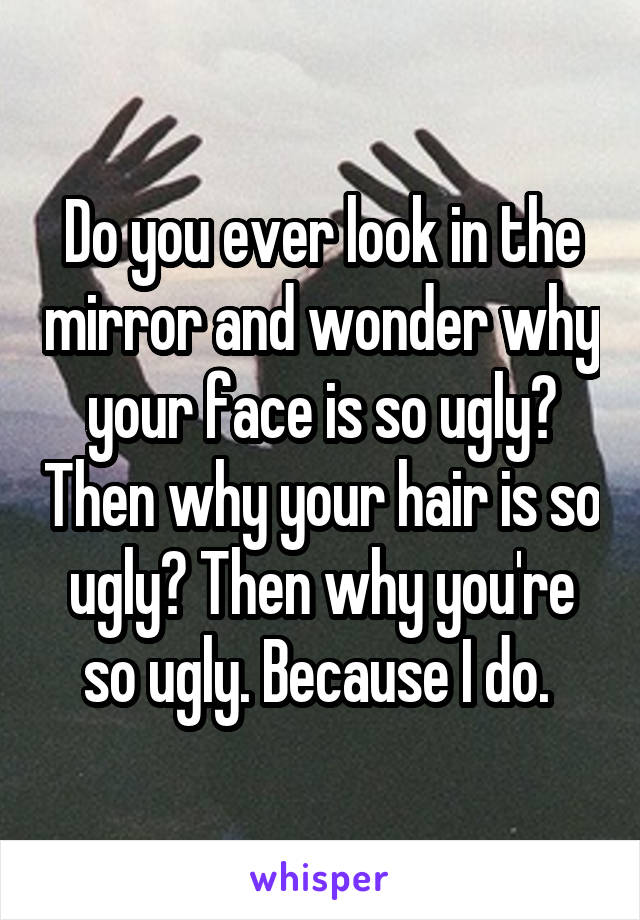 Do you ever look in the mirror and wonder why your face is so ugly? Then why your hair is so ugly? Then why you're so ugly. Because I do. 