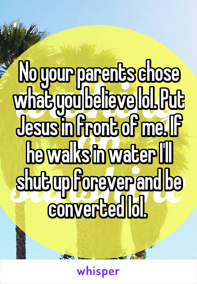 No your parents chose what you believe lol. Put Jesus in front of me. If he walks in water I'll shut up forever and be converted lol. 