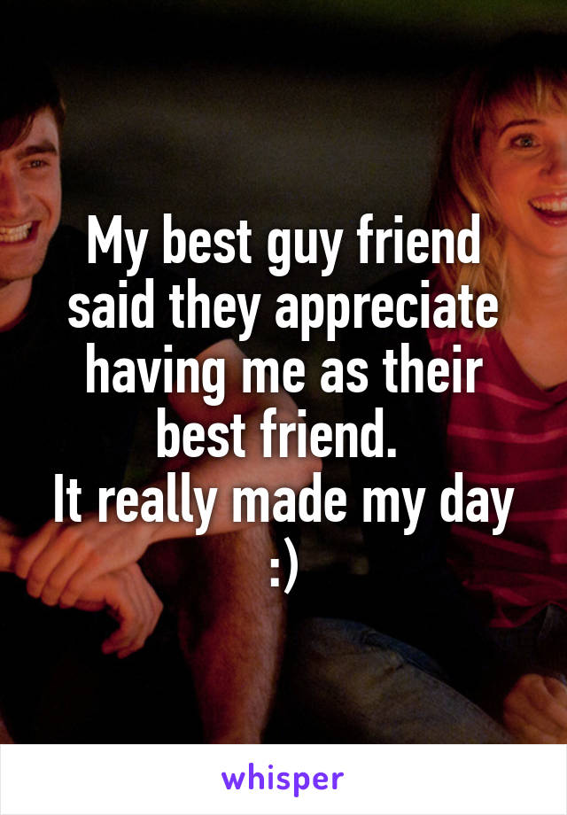 My best guy friend said they appreciate having me as their best friend. 
It really made my day :)