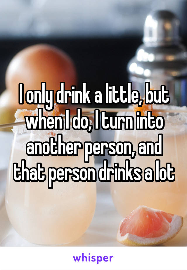 I only drink a little, but when I do, I turn into another person, and that person drinks a lot