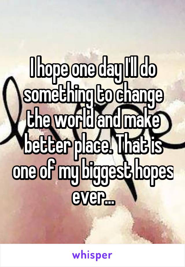 I hope one day I'll do something to change the world and make better place. That is one of my biggest hopes ever...