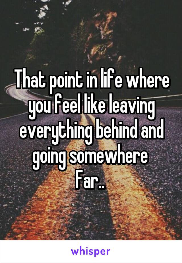 That point in life where you feel like leaving everything behind and going somewhere 
Far.. 