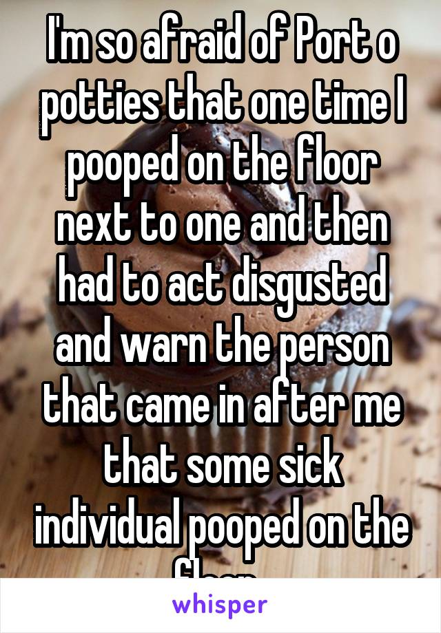 I'm so afraid of Port o potties that one time I pooped on the floor next to one and then had to act disgusted and warn the person that came in after me that some sick individual pooped on the floor. 